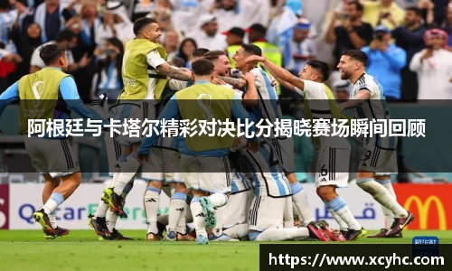 阿根廷与卡塔尔精彩对决比分揭晓赛场瞬间回顾